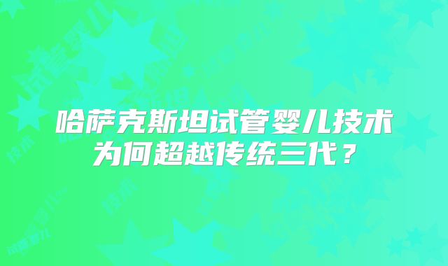 哈萨克斯坦试管婴儿技术为何超越传统三代？