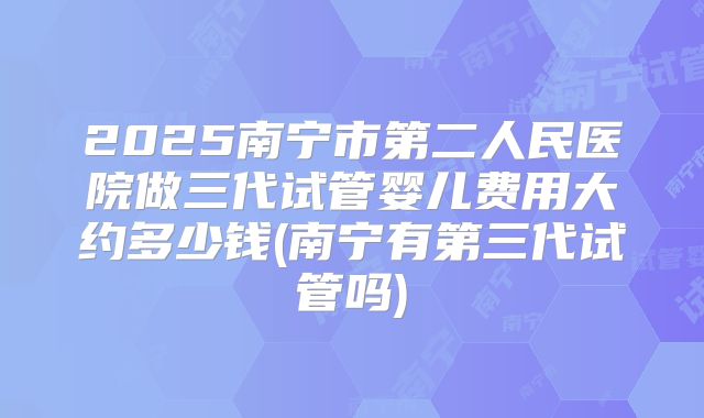2025南宁市第二人民医院做三代试管婴儿费用大约多少钱(南宁有第三代试管吗)