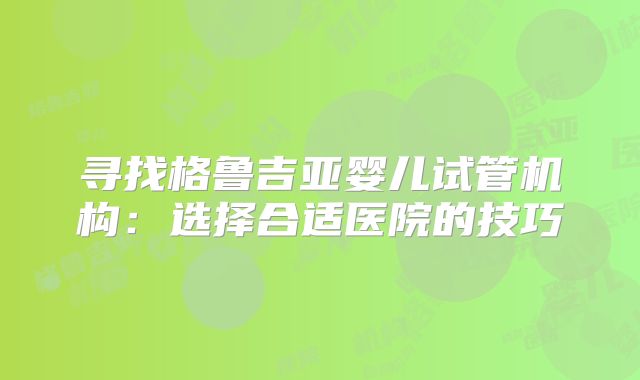 寻找格鲁吉亚婴儿试管机构:选择合适医院的技巧