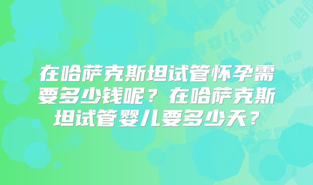 在哈萨克斯坦试管怀孕需要多少钱呢？在哈萨克斯坦试管婴儿要多少天？