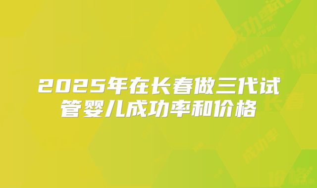 2025年在长春做三代试管婴儿成功率和价格