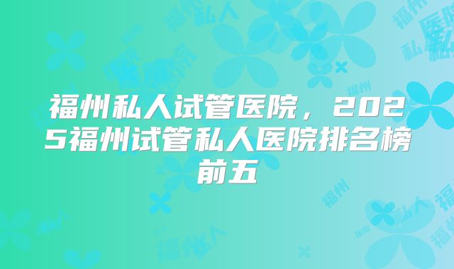 福州私人试管医院，2025福州试管私人医院排名榜前五