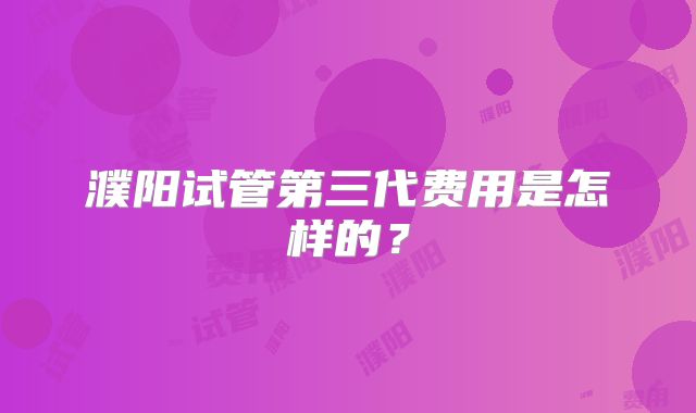 濮阳试管第三代费用是怎样的?