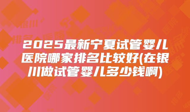 2025最新宁夏试管婴儿医院哪家排名比较好(在银川做试管婴儿多少钱啊)