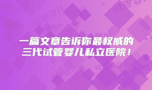 一篇文章告诉你最权威的三代试管婴儿私立医院！