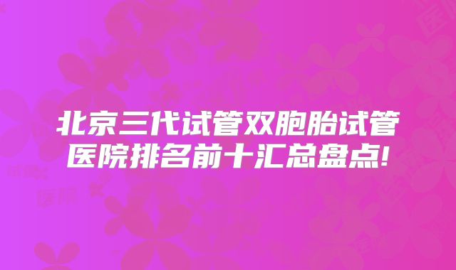 北京三代试管双胞胎试管医院排名前十汇总盘点!
