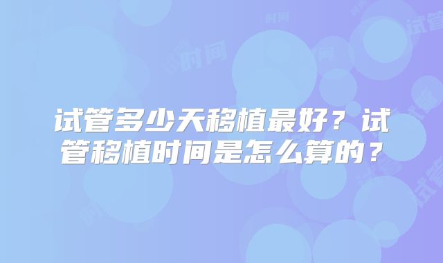 试管多少天移植最好？试管移植时间是怎么算的？