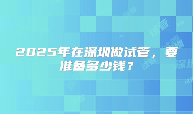 2025年在深圳做试管,要准备多少钱?