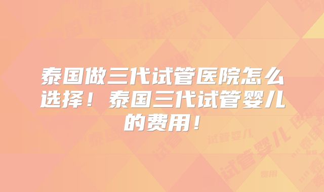 泰国做三代试管医院怎么选择！泰国三代试管婴儿的费用！