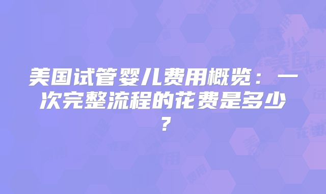 美国试管婴儿费用概览:一次完整流程的花费是多少?