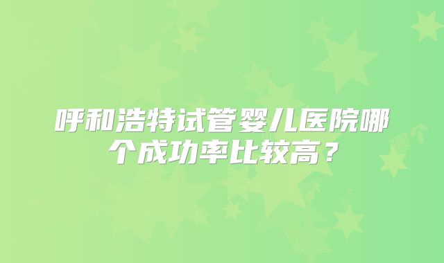 呼和浩特试管婴儿医院哪个成功率比较高？