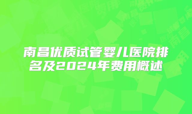 南昌优质试管婴儿医院排名及2024年费用概述