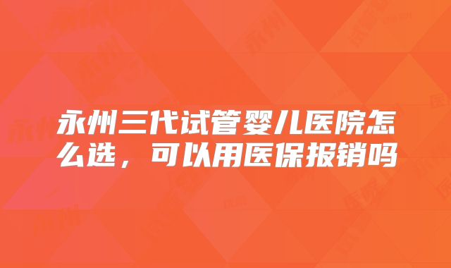 永州三代试管婴儿医院怎么选,可以用医保报销吗