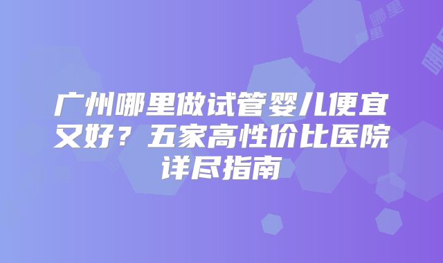 广州哪里做试管婴儿便宜又好？五家高性价比医院详尽指南