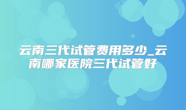 云南三代试管费用多少_云南哪家医院三代试管好
