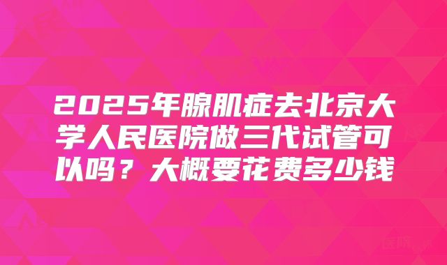 2025年腺肌症去北京大学人民医院做三代试管可以吗？大概要花费多少钱