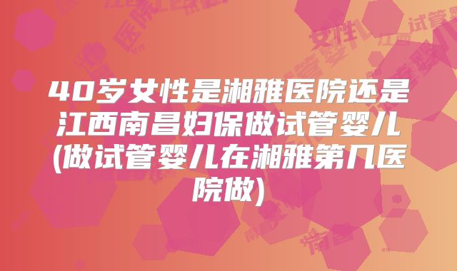 40岁女性是湘雅医院还是江西南昌妇保做试管婴儿(做试管婴儿在湘雅第几医院做)