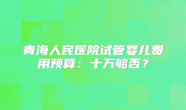 青海人民医院试管婴儿费用预算:十万够否?