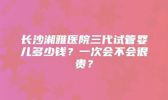 长沙湘雅医院三代试管婴儿多少钱？一次会不会很贵？