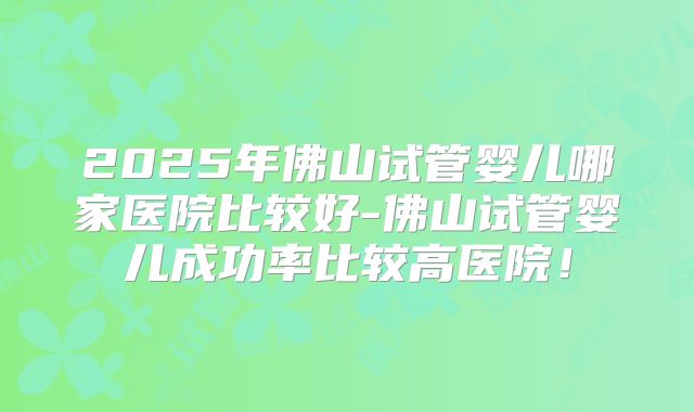 2025年佛山试管婴儿哪家医院比较好-佛山试管婴儿成功率比较高医院!
