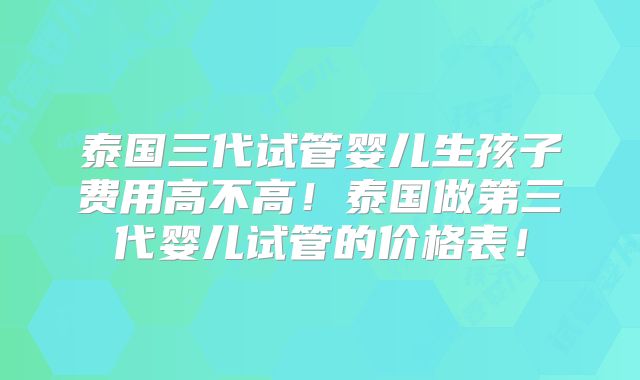 泰国三代试管婴儿生孩子费用高不高！泰国做第三代婴儿试管的价格表！