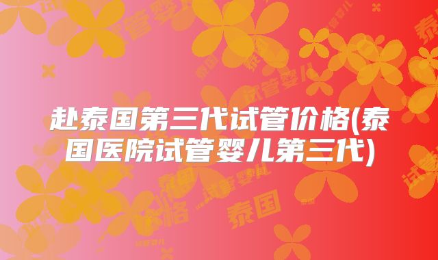 赴泰国第三代试管价格(泰国医院试管婴儿第三代)