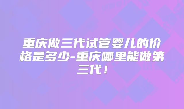 重庆做三代试管婴儿的价格是多少-重庆哪里能做第三代！