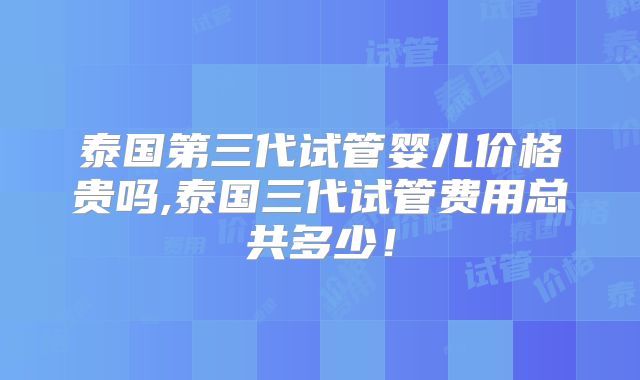 泰国第三代试管婴儿价格贵吗,泰国三代试管费用总共多少!