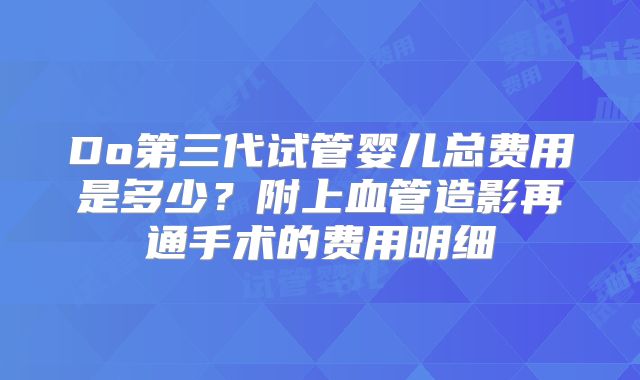 Do第三代试管婴儿总费用是多少？附上血管造影再通手术的费用明细