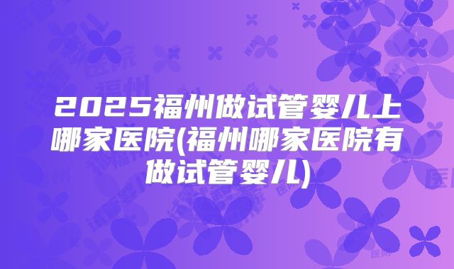 2025福州做试管婴儿上哪家医院(福州哪家医院有做试管婴儿)