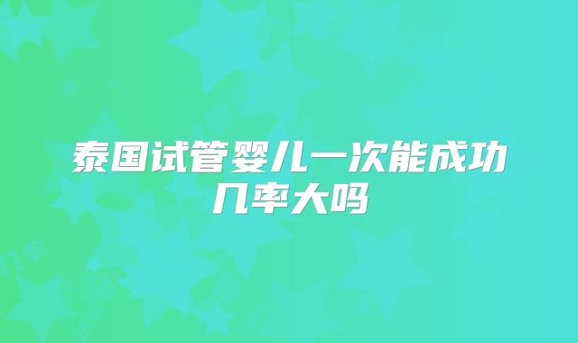 泰国试管婴儿一次能成功几率大吗