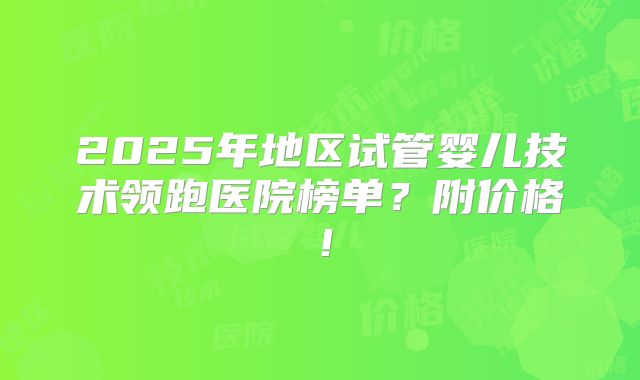 2025年地区试管婴儿技术领跑医院榜单?附价格!