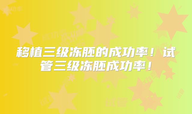 移植三级冻胚的成功率！试管三级冻胚成功率！