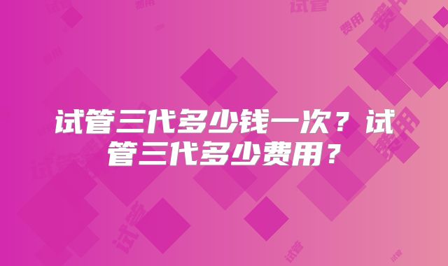 试管三代多少钱一次?试管三代多少费用?