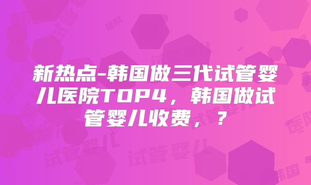 新热点-韩国做三代试管婴儿医院TOP4，韩国做试管婴儿收费，？