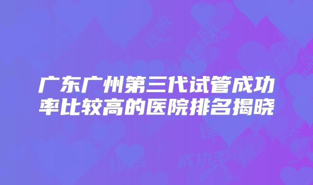广东广州第三代试管成功率比较高的医院排名揭晓