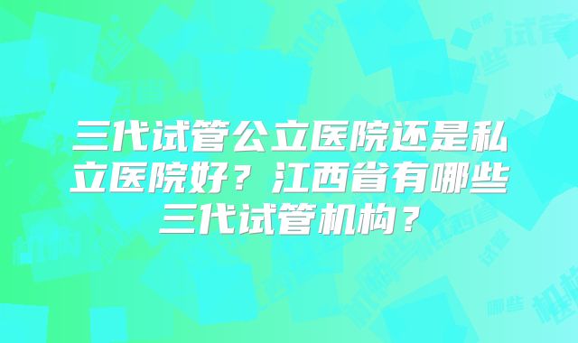 三代试管公立医院还是私立医院好？江西省有哪些三代试管机构？