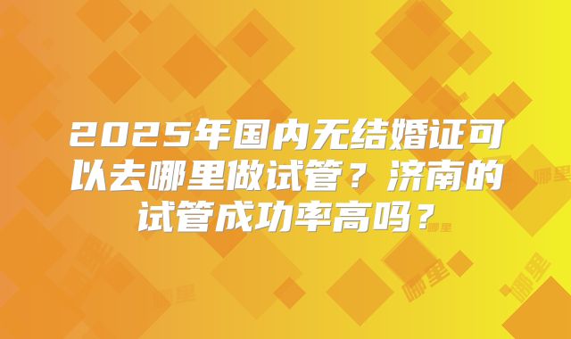 2025年国内无结婚证可以去哪里做试管？济南的试管成功率高吗？