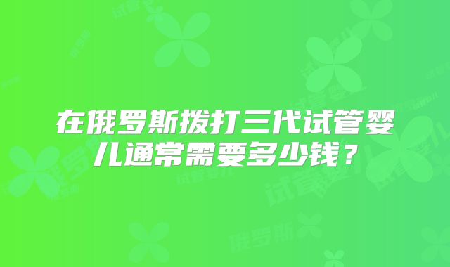 在俄罗斯拨打三代试管婴儿通常需要多少钱?