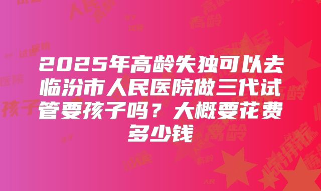 2025年高龄失独可以去临汾市人民医院做三代试管要孩子吗？大概要花费多少钱