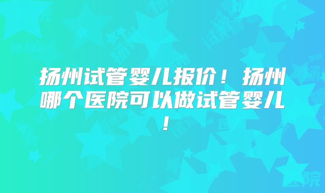 扬州试管婴儿报价！扬州哪个医院可以做试管婴儿！