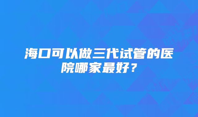 海口可以做三代试管的医院哪家最好?