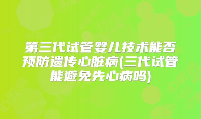 第三代试管婴儿技术能否预防遗传心脏病(三代试管能避免先心病吗)