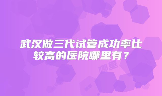 武汉做三代试管成功率比较高的医院哪里有？