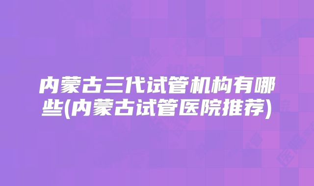 内蒙古三代试管机构有哪些(内蒙古试管医院推荐)