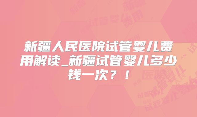 新疆人民医院试管婴儿费用解读_新疆试管婴儿多少钱一次?!