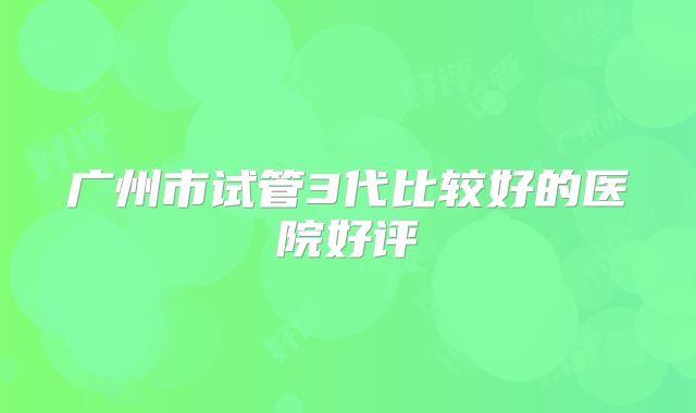 广州市试管3代比较好的医院好评