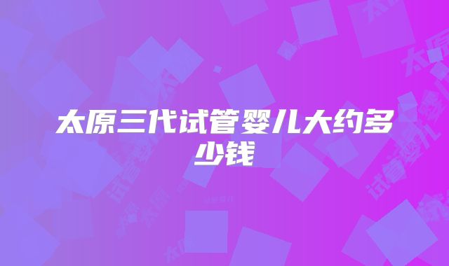 太原三代试管婴儿大约多少钱