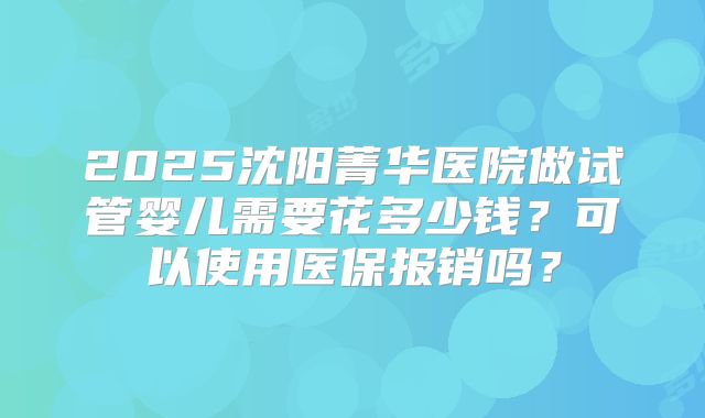 2025沈阳菁华医院做试管婴儿需要花多少钱?可以使用医保报销吗?