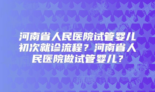 河南省人民医院试管婴儿初次就诊流程?河南省人民医院做试管婴儿?